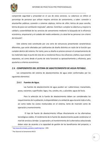 21
INFORME DE PRACTICAS PRE PROFESIONALES
comprende seguridad y privacidad en el uso de estos servicios. La cobertura se refiere al
porcentaje de personas que utilizan mejores servicios de saneamiento, a saber: conexión a
alcantarillas públicas; conexión a sistemas sépticos; letrina de sifón; letrina de pozo sencilla;
letrina de pozo con ventilación mejorada4
, además. Contribuir a ampliar la cobertura y mejorar la
calidad y sostenibilidad de los servicios de saneamiento mediante la búsqueda de la eficiencia
económica, empresarial y el cuidado del medio ambiente y la salud de las personas con criterio
de inclusión5
.
Este sistema está constituido por una serie de estructuras presentando características
diferentes, que serán afectadas por coeficientes de diseño distintos en razón de la función que
cumplen dentro del sistema. Por tanto, para su diseño es preciso conocer el comportamiento de
los materiales bajo el punto de vista de su resistencia física a los esfuerzos y daños a que estarán
expuestos, así como desde el punto de vista funcional su aprovechamiento y eficiencia, para
ajustarlos a criterios económicos.
2.6 COMPONENTES DEL SISTEMA DE ABASTECIMIENTO DE AGUA POTABLE.
Los componentes del sistema de abastecimientos de agua están conformados por los
siguientes elementos:
2.6.1 Fuentes de Agua.
Las fuentes de abastecimiento de agua pueden ser: subterráneas: manantiales,
pozos, nacientes; superficiales: lagos, ríos, canales, etc.; y pluviales: aguas de lluvia.
Para la selección de la fuente de abastecimiento deben ser considerados los
requerimientos de la población, la disponibilidad y la calidad de agua durante todo el año,
así como todos los costos involucrados en el sistema, tanto de inversión como de
operación y mantenimiento.
El tipo de fuente de abastecimiento influye directamente en las alternativas
tecnológicas viables. El rendimiento de la fuente de abastecimiento puede condicionar el
nivel de servicio a brindar. La operación y el mantenimiento de la alternativa seleccionada
deben estar de acuerdo a la capacidad de gestión de los beneficiarios del proyecto, a
4
http://www.who.int/water_sanitation_health/mdg1/es/ - OMS
5
Plan Nacional de Saneamiento MVCS
 
