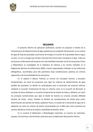 21
INFORME DE PRACTICAS PRE PROFESIONALES
RESUMEN
El presente informe de aplicación profesional, consiste en proponer el diseño de la
Infraestructura de Abastecimiento de Agua potable para la ciudad de Vilcashuamán, es un sistema
de agua de flujo por gravedad, cuya fuente de energía es la acción de la gravedad sobre el agua,
es decir, se usa la energía que brinda el desnivel del terreno para transportar el agua. Todas las
estructuras conformantes del proyecto han sido diseñadas haciendo uso de las ecuaciones Físicas
y Matemáticas ya investigadas de la hidráulica de tuberías y las normas indicadas en el
Reglamento Nacional de Edificaciones (RNE) y textos especializados indicados en las referencias
bibliográficas, asumiéndose para ello parámetros bajo consideraciones prácticas de criterios
ingenieriles y de funcionabilidad de las estructuras.
En el capítulo II (Marco Teórico), se resume los conceptos teóricos y principios
fundamentales, así como las ecuaciones que rigen los sistemas de abastecimiento de agua
potable por gravedad. Se detalla los antecedentes para el desarrollo del presente informe,
mediante la ecuación fundamental de flujo en tuberías como es la ecuación de Bernoulli, la
ecuación de Darcy Weisbach, la ecuación fundamental de diseño de Hazen y Williams, así como
los principios fundamentales que rigen el diseño de tuberías en circuitos cerrados (Método
iterativo de Hardy Cross). También se detallan las consideraciones de diseño tales como:
determinación del período de diseño, población futura, el estudio de la demanda de agua de la
población así como los criterios de diseño recomendados por el RNE tales como: presiones de
servicio, diámetros mínimos de tubería, velocidades de diseño y otros.
En el numeral III (Materiales y Metodología) materiales: se muestra los materiales,
equipos, instrumentos y herramientas necesarios para la elaboración del presente informe.
 