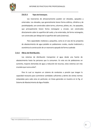 21
INFORME DE PRACTICAS PRE PROFESIONALES
2.6.5.1 Tipos de Estanques.
Los reservorios de almacenamiento pueden ser elevados, apoyados y
enterrados. Los elevados, que generalmente tienen forma esférica, cilíndrica y de
paralelepípedo, son construidos sobre torres, columnas, pilotes, etc ; los apoyados,
que principalmente tienen forma rectangular y circular, son construidos
directamente sobre la superficie del suelo; y los enterrados, de forma rectangular,
son construidos por debajo de la superficie del suelo (cisternas) .
Para capacidades medianas y pequeñas, como es el caso de los proyectos
de abastecimiento de agua potable en poblaciones rurales, resulta tradicional y
económica la construcción de un reservorio apoyado de forma cuadrada
2.6.6 Obras de Distribución.
Los sistemas de distribución transportan el agua desde una fuente de
abastecimiento hasta las personas que la consumen. En esta era de poblaciones en
aumento, mayores demandas de agua y reducción de recursos, estos sistemas son más
cruciales que nunca antes8
.
Para lo cual se requiere un sistema de conductos a presión que tengan la
capacidad necesaria para suministrar cantidades suficientes y dentro de ciertas normas
estipuladas para cada zona en particular, en líneas generales se muestra en la Fig. el
Sistema de Abastecimiento de Agua Potable.
8
https://www.koshland-science-museum.org/water/html/es/Distribution/index.html
 