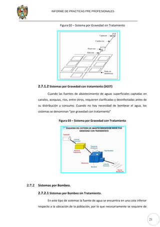 21
INFORME DE PRACTICAS PRE PROFESIONALES
Figura 02 – Sistema por Gravedad sin Tratamiento
2.7.1.2 Sistemas por Gravedad con tratamiento (SGST)
Cuando las fuentes de abastecimiento de aguas superficiales captadas en
canales, acequias, ríos, entre otros, requieren clarificadas y desinfectadas antes de
su distribución y consumo. Cuando no hay necesidad de bombear el agua, los
sistemas se denominan “por gravedad con tratamiento”
Figura 03 – Sistema por Gravedad con Tratamiento
2.7.2 Sistemas por Bombeo.
2.7.2.1 Sistemas por Bombeo sin Tratamiento.
En este tipo de sistemas la fuente de agua se encuentra en una cota inferior
respecto a la ubicación de la población, por lo que necesariamente se requiere de
 