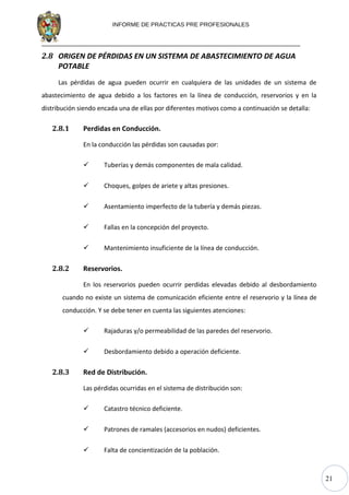 21
INFORME DE PRACTICAS PRE PROFESIONALES
2.8 ORIGEN DE PÉRDIDAS EN UN SISTEMA DE ABASTECIMIENTO DE AGUA
POTABLE
Las pérdidas de agua pueden ocurrir en cualquiera de las unidades de un sistema de
abastecimiento de agua debido a los factores en la línea de conducción, reservorios y en la
distribución siendo encada una de ellas por diferentes motivos como a continuación se detalla:
2.8.1 Perdidas en Conducción.
En la conducción las pérdidas son causadas por:
 Tuberías y demás componentes de mala calidad.
 Choques, golpes de ariete y altas presiones.
 Asentamiento imperfecto de la tubería y demás piezas.
 Fallas en la concepción del proyecto.
 Mantenimiento insuficiente de la línea de conducción.
2.8.2 Reservorios.
En los reservorios pueden ocurrir perdidas elevadas debido al desbordamiento
cuando no existe un sistema de comunicación eficiente entre el reservorio y la línea de
conducción. Y se debe tener en cuenta las siguientes atenciones:
 Rajaduras y/o permeabilidad de las paredes del reservorio.
 Desbordamiento debido a operación deficiente.
2.8.3 Red de Distribución.
Las pérdidas ocurridas en el sistema de distribución son:
 Catastro técnico deficiente.
 Patrones de ramales (accesorios en nudos) deficientes.
 Falta de concientización de la población.
 