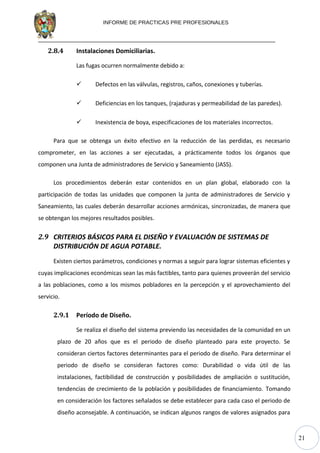 21
INFORME DE PRACTICAS PRE PROFESIONALES
2.8.4 Instalaciones Domiciliarias.
Las fugas ocurren normalmente debido a:
 Defectos en las válvulas, registros, caños, conexiones y tuberías.
 Deficiencias en los tanques, (rajaduras y permeabilidad de las paredes).
 Inexistencia de boya, especificaciones de los materiales incorrectos.
Para que se obtenga un éxito efectivo en la reducción de las perdidas, es necesario
comprometer, en las acciones a ser ejecutadas, a prácticamente todos los órganos que
componen una Junta de administradores de Servicio y Saneamiento (JASS).
Los procedimientos deberán estar contenidos en un plan global, elaborado con la
participación de todas las unidades que componen la junta de administradores de Servicio y
Saneamiento, las cuales deberán desarrollar acciones armónicas, sincronizadas, de manera que
se obtengan los mejores resultados posibles.
2.9 CRITERIOS BÁSICOS PARA EL DISEÑO Y EVALUACIÓN DE SISTEMAS DE
DISTRIBUCIÓN DE AGUA POTABLE.
Existen ciertos parámetros, condiciones y normas a seguir para lograr sistemas eficientes y
cuyas implicaciones económicas sean las más factibles, tanto para quienes proveerán del servicio
a las poblaciones, como a los mismos pobladores en la percepción y el aprovechamiento del
servicio.
2.9.1 Período de Diseño.
Se realiza el diseño del sistema previendo las necesidades de la comunidad en un
plazo de 20 años que es el periodo de diseño planteado para este proyecto. Se
consideran ciertos factores determinantes para el periodo de diseño. Para determinar el
periodo de diseño se consideran factores como: Durabilidad o vida útil de las
instalaciones, factibilidad de construcción y posibilidades de ampliación o sustitución,
tendencias de crecimiento de la población y posibilidades de financiamiento. Tomando
en consideración los factores señalados se debe establecer para cada caso el periodo de
diseño aconsejable. A continuación, se indican algunos rangos de valores asignados para
 