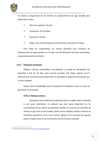 21
INFORME DE PRACTICAS PRE PROFESIONALES
los diversos componentes de los sistemas de abastecimiento de agua potable para
poblaciones rurales:
 Obras de captación: 20 años.
 Conducción: 10 a 20 años.
 Reservorio: 20 años.
 Redes: 10 a 20 años (tubería principal 20 años, Secundaria 10 años).
Para todos los componentes, las normas generales para proyectos de
abastecimiento de agua potable en el medio rural del Ministerio de Salud recomiendan
un periodo de diseño de 20 años. 9
2.9.2 Población de Diseño.
Debido a factores imprevisibles, una población no puede ser extrapolada con
seguridad a más de 20 años, pues durante periodos más largos, podrían ocurrir
fenómenos de crecimiento que distorsionen en alto grado la magnitud del proyecto que
se vaya a adoptar.
Existen varias metodologías para la proyección de población entre las cuales se
describirán las principales.
2.9.2.1 Método Analítico.
Presuponen que el cálculo de la población para una región dada es ajustable
a una curva matemática. Es evidente que este ajuste dependerá de las
características de los valores de población censada, así como de los intervalos de
tiempo en que estos se han medido. Dentro de los métodos analíticos tenemos el
aritmético, geométrico, de la curva normal, logística, de la ecuación de segundo
grado, el exponencial, de los incrementos y de los mínimos cuadrado
9
Centro Peruano de Estudios Sociales http://www.cepes.org.pe/portal/
 