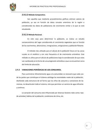 21
INFORME DE PRACTICAS PRE PROFESIONALES
2.9.2.2 Método Comparativo.
Son aquellos que mediante procedimientos gráficos estiman valores de
población, ya sea en función de datos censales anteriores de la región o
considerando los datos de poblaciones de crecimiento similar a la que se está
estudiando.
2.9.2.3 Método Racional.
En este caso para determinar la población, se realiza un estudio
socioeconómico del lugar considerando el crecimiento vegetativo que es función
de los nacimientos, defunciones, inmigraciones, emigraciones y población flotante.
El método más utilizado para el cálculo de la población futura en las zonas
rurales es el analítico y con más frecuencia el de crecimiento aritmético. Este
método se utiliza para el cálculo de poblaciones bajo la consideración de que estas
van cambiando en la forma de una progresión aritmética y que se encuentran cerca
del límite de saturación.
2.9.3 VARIACIONES PERIÓDICAS DE LOS CONSUMOS.
Para suministrar eficientemente agua a la comunidad, es necesario que cada una
de las partes que constituyen el sistema satisfaga las necesidades reales de la población;
diseñando cada estructura de tal forma que las cifras de consumo y variaciones de las
mismas, no desarticulen todo el sistema, sino que permitan un servicio de agua eficiente
y continuo.
La variación del consumo está influenciada por diversos factores tales como: tipo
de actividad, hábitos de la población, condiciones de clima, etc.
 