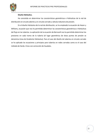 21
INFORME DE PRACTICAS PRE PROFESIONALES
Diseño Hidráulico.
Ha consistido en determinar las características geométricas e hidráulicas de la red de
distribución en circuito abierto y en circuito cerrado y válvula reductora de presión.
En el diseño hidráulico de la red de distribución, se ha empleado la ecuación de Hazen y
Williams, ecuación que nos ha permitido determinar las características geométricas e hidráulicas
del flujo en las tuberías. La aplicación de la ecuación de Bernoulli nos ha permitido determinar las
presiones en cada tramo de la tubería (el lugar geométrico de éstos puntos de presión se
denomina Línea de Gradiente Hidráulica). Para el caso del diseño de tuberías en circuito cerrado
se ha aplicado las ecuaciones y principios para tuberías en redes cerradas como es el caso del
método de Hardy -Cross con corrección de Caudales.
 