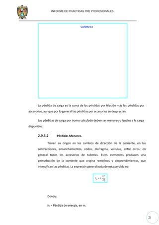 21
INFORME DE PRACTICAS PRE PROFESIONALES
CUADRO 02
La pérdida de carga es la suma de las pérdidas por fricción más las pérdidas por
accesorios, aunque por lo general las pérdidas por accesorios se desprecian.
Las pérdidas de carga por tramo calculado deben ser menores o iguales a la carga
disponible.
2.9.5.2 Pérdidas Menores.
Tienen su origen en los cambios de dirección de la corriente, en las
contracciones, ensanchamientos, codos, diafragma, válvulas, entre otros; en
general todos los accesorios de tuberías. Estos elementos producen una
perturbación de la corriente que origina remolinos y desprendimientos, que
intensifican las pérdidas. La expresión generalizada de esta pérdida es:
Donde:
hL = Pérdida de energía, en m.
 