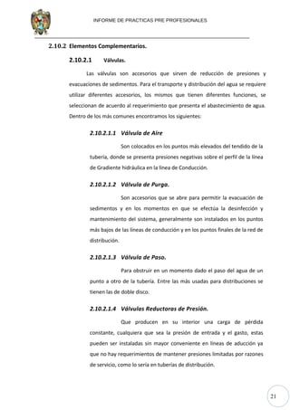 21
INFORME DE PRACTICAS PRE PROFESIONALES
2.10.2 Elementos Complementarios.
2.10.2.1 Válvulas.
Las válvulas son accesorios que sirven de reducción de presiones y
evacuaciones de sedimentos. Para el transporte y distribución del agua se requiere
utilizar diferentes accesorios, los mismos que tienen diferentes funciones, se
seleccionan de acuerdo al requerimiento que presenta el abastecimiento de agua.
Dentro de los más comunes encontramos los siguientes:
2.10.2.1.1 Válvula de Aire
Son colocados en los puntos más elevados del tendido de la
tubería, donde se presenta presiones negativas sobre el perfil de la línea
de Gradiente hidráulica en la línea de Conducción.
2.10.2.1.2 Válvula de Purga.
Son accesorios que se abre para permitir la evacuación de
sedimentos y en los momentos en que se efectúa la desinfección y
mantenimiento del sistema, generalmente son instalados en los puntos
más bajos de las líneas de conducción y en los puntos finales de la red de
distribución.
2.10.2.1.3 Válvula de Paso.
Para obstruir en un momento dado el paso del agua de un
punto a otro de la tubería. Entre las más usadas para distribuciones se
tienen las de doble disco.
2.10.2.1.4 Válvulas Reductoras de Presión.
Que producen en su interior una carga de pérdida
constante, cualquiera que sea la presión de entrada y el gasto, estas
pueden ser instaladas sin mayor conveniente en líneas de aducción ya
que no hay requerimientos de mantener presiones limitadas por razones
de servicio, como lo sería en tuberías de distribución.
 