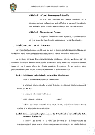 21
INFORME DE PRACTICAS PRE PROFESIONALES
2.10.2.1.5 Válvulas Reguladoras de Presión.
Se usan para mantener una presión constante en la
descarga, aunque en la entrada varía el flujo o la presión. Estas válvulas
son más útiles en las redes de distribución que en la línea de aducción
2.10.2.1.6 Cámara Rompe Presión
Cumplen la función de romper la presión, la presión se inicia
de cero para así evitar elevadas presiones que rompan las tuberías.
2.11DISEÑO DE LA RED DE DISTRIBUCIÓN.
La red de distribución está considerada por todo el sistema de tuberías desde el tanque de
distribución hasta aquellas líneas de las cuales parten la toma o conexiones domiciliarias.
Las presiones en la red deben satisfacer ciertas condiciones mínimas y máximas para las
diferentes situaciones de análisis que puedan ocurrir; esto obliga en muchos casos (ciudades con
topografía muy irregular) al uso de válvulas reductoras de presión, a fin de mantener estas
presiones dentro de los valores máximos tolerables en la red de distribución.
2.11.1 Velocidades en las Tuberías de la Red de Distribución.
Según el Reglamento Nacional de Edificaciones:
La velocidad mínima no debe producir depósitos ni erosiones, en ningún caso será
menor de 0.60 m/s.
La velocidad máxima admisible será:
En los tubos de concreto = 3 m/s
En tubos de asbesto-cemento, acero y PVC = 5 m/s, Para otros materiales deberá
justificarse la velocidad máxima admisible.
2.11.2 Consideraciones Complementarias de Orden Práctico para el Diseño de las
Redes de Distribución.
El periodo de diseño es la vida útil probable de la infraestructura de
abastecimiento de agua potable, durante ese periodo permanecerá en estado eficiente
 