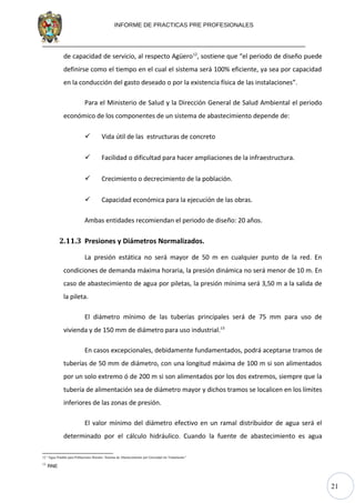 21
INFORME DE PRACTICAS PRE PROFESIONALES
de capacidad de servicio, al respecto Agüero12
, sostiene que “el periodo de diseño puede
definirse como el tiempo en el cual el sistema será 100% eficiente, ya sea por capacidad
en la conducción del gasto deseado o por la existencia física de las instalaciones”.
Para el Ministerio de Salud y la Dirección General de Salud Ambiental el periodo
económico de los componentes de un sistema de abastecimiento depende de:
 Vida útil de las estructuras de concreto
 Facilidad o dificultad para hacer ampliaciones de la infraestructura.
 Crecimiento o decrecimiento de la población.
 Capacidad económica para la ejecución de las obras.
Ambas entidades recomiendan el periodo de diseño: 20 años.
2.11.3 Presiones y Diámetros Normalizados.
La presión estática no será mayor de 50 m en cualquier punto de la red. En
condiciones de demanda máxima horaria, la presión dinámica no será menor de 10 m. En
caso de abastecimiento de agua por piletas, la presión mínima será 3,50 m a la salida de
la pileta.
El diámetro mínimo de las tuberías principales será de 75 mm para uso de
vivienda y de 150 mm de diámetro para uso industrial.13
En casos excepcionales, debidamente fundamentados, podrá aceptarse tramos de
tuberías de 50 mm de diámetro, con una longitud máxima de 100 m si son alimentados
por un solo extremo ó de 200 m si son alimentados por los dos extremos, siempre que la
tubería de alimentación sea de diámetro mayor y dichos tramos se localicen en los límites
inferiores de las zonas de presión.
El valor mínimo del diámetro efectivo en un ramal distribuidor de agua será el
determinado por el cálculo hidráulico. Cuando la fuente de abastecimiento es agua
12 “Agua Potable para Poblaciones Rurales: Sistema de Abastecimiento por Gravedad sin Tratamiento”
13
RNE
 
