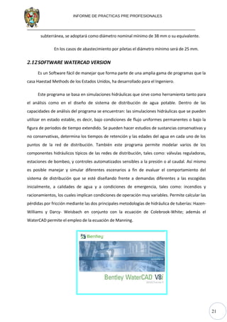 21
INFORME DE PRACTICAS PRE PROFESIONALES
subterránea, se adoptará como diámetro nominal mínimo de 38 mm o su equivalente.
En los casos de abastecimiento por piletas el diámetro mínimo será de 25 mm.
2.12SOFTWARE WATERCAD VERSION
Es un Software fácil de manejar que forma parte de una amplia gama de programas que la
casa Haestad Methods de los Estados Unidos, ha desarrollado para el Ingeniero.
Este programa se basa en simulaciones hidráulicas que sirve como herramienta tanto para
el análisis como en el diseño de sistema de distribución de agua potable. Dentro de las
capacidades de análisis del programa se encuentran: las simulaciones hidráulicas que se pueden
utilizar en estado estable, es decir, bajo condiciones de flujo uniformes permanentes o bajo la
figura de periodos de tiempo extendido. Se pueden hacer estudios de sustancias conservativas y
no conservativas, determina los tiempos de retención y las edades del agua en cada uno de los
puntos de la red de distribución. También este programa permite modelar varios de los
componentes hidráulicos típicos de las redes de distribución, tales como: válvulas reguladoras,
estaciones de bombeo, y controles automatizados sensibles a la presión o al caudal. Así mismo
es posible manejar y simular diferentes escenarios a fin de evaluar el comportamiento del
sistema de distribución que se esté diseñando frente a demandas diferentes a las escogidas
inicialmente, a calidades de agua y a condiciones de emergencia, tales como: incendios y
racionamientos, los cuales implican condiciones de operación muy variables. Permite calcular las
pérdidas por fricción mediante las dos principales metodologías de hidráulica de tuberías: Hazen-
Williams y Darcy- Weisbach en conjunto con la ecuación de Colebrook-White; además el
WaterCAD permite el empleo de la ecuación de Manning.
 