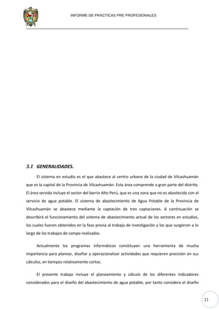 21
INFORME DE PRACTICAS PRE PROFESIONALES
3.1 GENERALIDADES.
El sistema en estudio es el que abastece al centro urbano de la ciudad de Vilcashuamán
que es la capital de la Provincia de Vilcashuamán. Esta área comprende a gran parte del distrito.
El área servida incluye el sector del barrio Alto Perú, que es una zona que no es abastecida con el
servicio de agua potable. El sistema de abastecimiento de Agua Potable de la Provincia de
Vilcashuamán se abastece mediante la captación de tres captaciones. A continuación se
describirá el funcionamiento del sistema de abastecimiento actual de los sectores en estudios,
los cuales fueron obtenidos en la fase previa al trabajo de investigación y los que surgieron a lo
largo de los trabajos de campo realizados.
Actualmente los programas informáticos constituyen una herramienta de mucha
importancia para planear, diseñar y operacionalizar actividades que requieren precisión en sus
cálculos, en tiempos relativamente cortos.
El presente trabajo incluye el planeamiento y cálculo de los diferentes indicadores
considerados para el diseño del abastecimiento de agua potable, por tanto considera el diseño
 