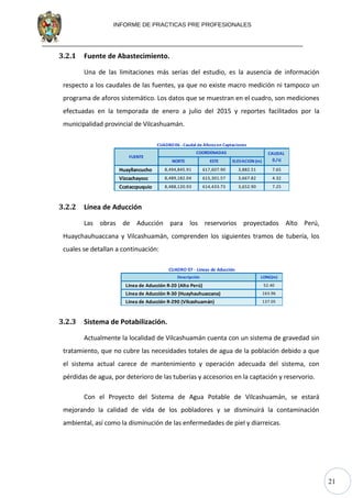 21
INFORME DE PRACTICAS PRE PROFESIONALES
3.2.1 Fuente de Abastecimiento.
Una de las limitaciones más serias del estudio, es la ausencia de información
respecto a los caudales de las fuentes, ya que no existe macro medición ni tampoco un
programa de aforos sistemático. Los datos que se muestran en el cuadro, son mediciones
efectuadas en la temporada de enero a julio del 2015 y reportes facilitados por la
municipalidad provincial de Vilcashuamán.
NORTE ESTE ELEVACION (m)
Huayllancucho 8,494,845.91 617,607.90 3,882.51 7.65
Vizcachayocc 8,489,182.04 615,301.57 3,667.82 4.32
Ccataccpuquio 8,488,120.93 614,433.73 3,652.90 7.25
CUADRO06 - Caudal de Aforosen Captaciones
FUENTE
COORDENADAS CAUDAL
(L/s)
3.2.2 Línea de Aducción
Las obras de Aducción para los reservorios proyectados Alto Perú,
Huaychauhuaccana y Vilcashuamán, comprenden los siguientes tramos de tubería, los
cuales se detallan a continuación:
Descripción LONG(m)
Línea de Aducción R-20 (Alto Perú) 52.40
Línea de Aducción R-30 (Huayhauhuaccana) 163.96
Línea de Aducción R-290 (Vilcashuamán) 137.05
CUADRO 07 - Lineas de Aducción
3.2.3 Sistema de Potabilización.
Actualmente la localidad de Vilcashuamán cuenta con un sistema de gravedad sin
tratamiento, que no cubre las necesidades totales de agua de la población debido a que
el sistema actual carece de mantenimiento y operación adecuada del sistema, con
pérdidas de agua, por deterioro de las tuberías y accesorios en la captación y reservorio.
Con el Proyecto del Sistema de Agua Potable de Vilcashuamán, se estará
mejorando la calidad de vida de los pobladores y se disminuirá la contaminación
ambiental, así como la disminución de las enfermedades de piel y diarreicas.
 
