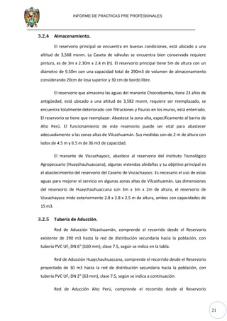 21
INFORME DE PRACTICAS PRE PROFESIONALES
3.2.4 Almacenamiento.
El reservorio principal se encuentra en buenas condiciones, está ubicado a una
altitud de 3,568 msnm. La Caseta de válvulas se encuentra bien conservada requiere
pintura, es de 3m x 2.30m x 2.4 m (h). El reservorio principal tiene 5m de altura con un
diámetro de 9.50m con una capacidad total de 290m3 de volumen de almacenamiento
considerando 20cm de losa superior y 30 cm de bordo libre.
El reservorio que almacena las aguas del manante Choccebamba, tiene 23 años de
antigüedad, está ubicado a una altitud de 3,582 msnm, requiere ser reemplazado, se
encuentra totalmente deteriorado con filtraciones y fisuras en los muros, está enterrado.
El reservorio se tiene que reemplazar. Abastece la zona alta, específicamente al barrio de
Alto Perú. El funcionamiento de este reservorio puede ser vital para abastecer
adecuadamente a las zonas altas de Vilcashuamán. Sus medidas son de 2 m de altura con
lados de 4.5 m y 6.5 m de 36 m3 de capacidad.
El manante de Viscachayocc, abastece al reservorio del instituto Tecnológico
Agropecuario (Huaychauhuaccana), algunas viviendas aledañas y su objetivo principal es
el abastecimiento del reservorio del Caserío de Viscachayocc. Es necesario el uso de estas
aguas para mejorar el servicio en algunas zonas altas de Vilcashuamán. Las dimensiones
del reservorio de Huaychauhuaccana son 3m x 3m x 2m de altura, el reservorio de
Viscachayocc mide exteriormente 2.8 x 2.8 x 2.5 m de altura, ambos con capacidades de
15 m3.
3.2.5 Tubería de Aducción.
Red de Aducción Vilcashuamán, comprende el recorrido desde el Reservorio
existente de 290 m3 hasta la red de distribución secundaria hacia la población, con
tubería PVC UF, DN 6” (160 mm), clase 7.5, según se indica en la tabla.
Red de Aducción Huaychauhuaccana, comprende el recorrido desde el Reservorio
proyectado de 30 m3 hasta la red de distribución secundaria hacia la población, con
tubería PVC UF, DN 2” (63 mm), clase 7.5, según se indica a continuación:
Red de Aducción Alto Perú, comprende el recorrido desde el Reservorio
 