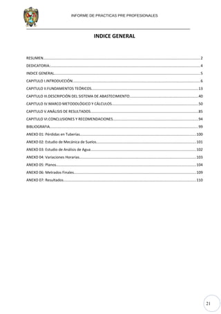 21
INFORME DE PRACTICAS PRE PROFESIONALES
INDICE GENERAL
RESUMEN.......................................................................................................................................................2
DEDICATORIA:................................................................................................................................................4
INDICE GENERAL............................................................................................................................................5
CAPITULO I.INTRODUCCIÓN...........................................................................................................................6
CAPITULO II.FUNDAMENTOS TEÓRICOS.......................................................................................................13
CAPITULO III.DESCRIPCIÓN DEL SISTEMA DE ABASTECIMIENTO..................................................................40
CAPITULO IV.MARCO METODOLÓGICO Y CÁLCULOS...................................................................................50
CAPITULO V.ANÁLISIS DE RESULTADOS.......................................................................................................85
CAPITULO VI.CONCLUSIONES Y RECOMENDACIONES..................................................................................94
BIBLIOGRAFIA...............................................................................................................................................99
ANEXO 01: Pérdidas en Tuberías................................................................................................................100
ANEXO 02: Estudio de Mecánica de Suelos................................................................................................101
ANEXO 03: Estudio de Análisis de Agua.....................................................................................................102
ANEXO 04: Variaciones Horarias................................................................................................................103
ANEXO 05: Planos......................................................................................................................................104
ANEXO 06: Metrados Finales.....................................................................................................................109
ANEXO 07: Resultados...............................................................................................................................110
 