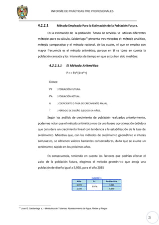 21
INFORME DE PRACTICAS PRE PROFESIONALES
4.2.2.1 Método Empleado Para la Estimación de la Población Futura.
En la estimación de la población futura de servicio, se utilizan diferentes
métodos para su cálculo, Saldarriaga15
presenta tres métodos el: método analítico,
método comparativo y el método racional, de las cuales, el que se emplea con
mayor frecuencia es el método aritmético, porque en él se toma en cuenta la
población censada y los intervalos de tiempo en que estos han sido medidos:
4.2.2.1.1 El Método Aritmético
P F = PA*(1+R*T)
DÓNDE:
PF : POBLACIÓN FUTURA.
PA : POBLACIÓN ACTUAL.
R : COEFICIENTE O TASA DE CRECIMIENTO ANUAL.
T : PERÍODO DE DISEÑO ELEGIDO EN AÑOS.
Según los análisis de crecimiento de población realizados anteriormente,
podemos notar que el método aritmético nos da una buena aproximación debido a
que considera un crecimiento lineal con tendencia a la estabilización de la tasa de
crecimiento. Mientras que, con los métodos de crecimiento geométrico e interés
compuesto, se obtienen valores bastantes conservadores, dado que se asume un
crecimiento rápido en los próximos años.
En consecuencia, teniendo en cuenta los factores que podrían afectar el
valor de la población futura, elegimos el método geométrico que arroja una
población de diseño igual a 5,950, para el año 2035
Año Tc Población
2,015 3,585
2,035 5,950
2.57%
CUADRO 11
15
Juan G. Saldarriaga V. – Hidráulica de Tuberías: Abastecimiento de Agua, Redes y Riegos
 