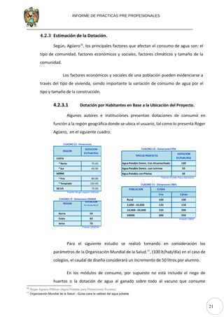 21
100
AguaPotable Domic. con Letrinas 50
AguaPotable con Piletas 30
Fuente: Fondo Perú Alemanía
POBLACION CLIMA
Frio Cálido
Rural 100 100
2,000 - 10,000 120 150
10,000 - 50,000 150 200
50000 200 250
Fuente: OM S
CUADRO 14 -Dotaciones FPA
DOTACION
(Lt/hab/dia)
TIPO DEPROYECTO
AguaPotable Domic. Con Alcantarillado
CUADRO15 - Dotaciones OMS
INFORME DE PRACTICAS PRE PROFESIONALES
4.2.3 Estimación de la Dotación.
Según, Agüero16
, los principales factores que afectan el consumo de agua son: el
tipo de comunidad, factores económicos y sociales, factores climáticos y tamaño de la
comunidad.
Los factores económicos y sociales de una población pueden evidenciarse a
través del tipo de vivienda, siendo importante la variación de consumo de agua por el
tipo y tamaño de la construcción.
4.2.3.1 Dotación por Habitantes en Base a la Ubicación del Proyecto.
Algunos autores e instituciones presentan dotaciones de consumo en
función a la región geográfica donde se ubica el usuario, tal como lo presenta Roger
Agüero, en el siguiente cuadro:
COSTA
*Norte 70.00
*Sur 60.00
SIERRA
*Frio 80.00
*Templado 100.00
SELVA 70.00
Fuente: Roger Aguero Pittman
REGION
DOTACION
(Lt/hab/dia)
Sierra 50
Costa 60
Selva 70
Fuente: DIGESA
CUADRO12 -Dotaciones
CUADRO13 -DotacionesDIGESA
REGION
DOTACION
(Lt/hab/dia)
Para el siguiente estudio se realizó tomando en consideración los
parámetros de la Organización Mundial de la Salud.17
, (100 lt/hab/día) en el caso de
colegios, el caudal de diseño considerará un incremento de 50 litros por alumno.
En los módulos de consumo, por supuesto no está incluido el riego de
huertos o la dotación de agua al ganado sobre todo al vacuno que consume
16
Roger Aguero Pittman (Agua Potable para Poblaciones Rurales)
17
Organización Mundial de la Salud - Guías para la calidad del agua potable
 
