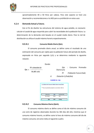 21
INFORME DE PRACTICAS PRE PROFESIONALES
aproximadamente 40 a 50 litros por cabeza. Para este aspecto se hará una
observación y recomendaciones a la JASS para su prohibición en estos usos
4.2.4 Demanda Actual y Futura.
Con el fin de diseñar las estructuras del sistema de agua potable, es necesario
calcular el caudal de agua requerido para cubrir las necesidades de la población futura. La
determinación de la demanda está basada en el caudal medio diario. Para la red de
distribución se utiliza el caudal máximo horario respectivamente.
4.2.4.1 Consumo Medio Diario (Qm).
El consumo promedio diario anual, se define como el resultado de una
estimación del consumo per cápita para la población futura del periodo de diseño,
expresada en litros por segundo (L/s) y se determina mediante la siguiente
relación:
Donde:
Qm : Consumo Promedio
Diario (L/s)
Pf : Población Futura (hab)
d : Dotación (L/hab/dia)
CUADRO 16 - Qm
1.2.Cálculo del Consumo Medio Diario Anual (Qm)
** Para el presente proyecto se considera 100 l/s
Dotación: 100 lts/hab./dia
Nro Habit: 5950 hab
Qm 6.89 Lt/seg
4.2.4.2 Consumo Máximo Diario (Qmh).
El consumo máximo diario se define como el día de máximo consumo de
una serie de registros observados durante los 365 días del año; mientras que el
consumo máximo horario, se define como la hora de máximo consumo del día de
máximo consumo, tal como indica el siguiente cuadro.
 