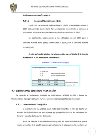 21
INFORME DE PRACTICAS PRE PROFESIONALES
de almacenamiento del reservorio.
4.2.4.3 Consumo Máximo Horario (Qmh)
En el caso del consumo máximo horario (Qmh) se considerara como el
100% del promedio diario (Qm). Para poblaciones concentradas o cercanas a
poblaciones urbanas se recomienda tomar valores no superiores al 200%.
Los coeficientes recomendados y más utilizados son del 130% para el
consumo máximo diario (Qmd) y entre 180% a 250%, para el consumo máximo
horario (Qmh).
El valor del caudal Máximo Horario se emplea para el diseño de la tubería
a emplear en la red de aducción y distribución.
CUADRO 18 – Caudal Máximo Horario (Qmh)
1.4.Caudal Máximo Horario (Qmax-horario)
K2 = 1,8 - 2,5
K2 = 1.80 > 10000 Habitantes
K2 = 2.50 < 10000 Habitantes
Qmh = (K2* Qm) Lt/ Seg
Qmh = 17.22 Lt/ Seg Sin considerar pérdidas
Qmh = 20.26 Lt/ Seg Con perdidas 15% OK
4.3 DISPOSICIONES ESPECÍFICAS PARA DISEÑO
De acuerdo al Reglamento Nacional de Edificaciones NORMA OS.050 – Redes de
Distribución de Agua para Consumo Humano las disposiciones específicas de diseño son:
4.3.1 Levantamiento Topográfico.
El levantamiento topográfico, es un factor determinante a la hora de diseñar un
sistema de abastecimiento de agua potable, ya que permite conocer los desniveles del
terreno y las cotas de los puntos de interés.
Antes de efectuar el levantamiento topográfico, es importante destacar que se
realizó un análisis de la posible solución para el sistema de abastecimiento, mediante un
 