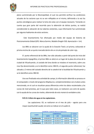 21
INFORME DE PRACTICAS PRE PROFESIONALES
plano suministrado por la Municipalidad, el cual nos permitió verificar las condiciones
actuales de los sectores que no se ven reflejados en el mismo, definiendo a la vez los
puntos estratégicos para realizar la toma de cotas con el equipo necesario. Tomando en
cuenta que gran parte del recorrido para la obtención de dichos puntos, se realizó
considerando la ubicación de las tuberías existentes, cuya información fue suministrada
por algunos habitantes de estos sectores.
Este levantamiento fue efectuado por medio del equipo de Sistema de
Posicionamiento Global (GPS. Marca Garmin, Modelo Oregón 550. Apreciación + 1m).
Los BMs se ubicaron con la ayuda de la Estación Total y el prisma; colocando el
prisma encima de un punto marcado dentro de un circulo pintado de color rojo.
El punto referencial de los BMs, han sido ubicados a partir del punto de inicio del
levantamiento topográfico; el primer BMs se ubicó en un lugar de la plaza de armas de la
ciudad de Vilcashuamán, al costado del área donde se instalara el reservorio, sobre una
roca fija denominando y se le identificó como: BM-01, el segundo punto referencial, fue
ubicado a 2 metros del costado derecho de la catedral de la localidad de Vilcashuamán y
se le identificó como: BM-02.
Una vez finalizada esta actividad de campo, la información obtenida se procesa en
el computador a través del programa MapSource, complementándose con el plano antes
mencionado, en el cual se visualizan pocas diferencias entre los datos recolectados y las
curvas de nivel previstas, por lo que para tales casos, se realizaron una serie de ajustes
con la ayuda de las curvas de niveles, obteniendo de esta manera la verdadera cota.
4.3.1.1 Aforo de agua en las captaciones.
Las captaciones: 03, se realizaron en el mes de julio – agosto para una
mayor exactitud del caudal, tal como se indican en el cuadro 6.
NORTE ESTE ELEVACION (m)
Huayllancucho 8,494,845.91 617,607.90 3,882.51 7.65
Vizcachayocc 8,489,182.04 615,301.57 3,667.82 5.68
Ccataccpuquio 8,488,120.93 614,433.73 3,652.90 7.25
FUENTE
COORDENADAS CAUDAL
(L/s)
CUADRO06 -Caudal de Aforosen Captaciones
 