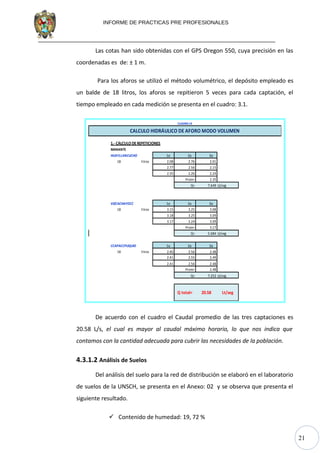 21
INFORME DE PRACTICAS PRE PROFESIONALES
Las cotas han sido obtenidas con el GPS Oregon 550, cuya precisión en las
coordenadas es de: ± 1 m.
Para los aforos se utilizó el método volumétrico, el depósito empleado es
un balde de 18 litros, los aforos se repitieron 5 veces para cada captación, el
tiempo empleado en cada medición se presenta en el cuadro: 3.1.
1.- CÁLCULO DE REPETICIONES
MANANTE
HUAYLLANCUCHO 1a 2a 3a
18 litros 2.08 2.76 2.01
2.77 2.56 2.15
2.35 2.26 2.24
Prom= 2.35
Q= 7.649 Lt/seg
VIZCACHAYOCC 1a 2a 3a
18 litros 3.15 3.25 3.08
3.18 3.25 3.09
3.17 3.24 3.09
Prom= 3.17
Q= 5.684 Lt/seg
CCAPACCPUQUIO 1a 2a 3a
18 litros 2.40 2.56 2.48
2.41 2.55 2.49
2.41 2.56 2.48
Prom= 2.48
Q= 7.252 Lt/seg
35X28X57 11:20
11:45 25 min
CUADRO19
Q total= 20.58 Lt/seg
CALCULO HIDRÁULICO DE AFORO MODO VOLUMEN
De acuerdo con el cuadro el Caudal promedio de las tres captaciones es
20.58 L/s, el cual es mayor al caudal máximo horario, lo que nos indica que
contamos con la cantidad adecuada para cubrir las necesidades de la población.
4.3.1.2 Análisis de Suelos
Del análisis del suelo para la red de distribución se elaboró en el laboratorio
de suelos de la UNSCH, se presenta en el Anexo: 02 y se observa que presenta el
siguiente resultado.
 Contenido de humedad: 19, 72 %
 