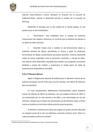 21
INFORME DE PRACTICAS PRE PROFESIONALES
tuberías: Hazen-Williams y Darcy- Weisbach en conjunto con la ecuación de
Colebrook-White; además el WaterCAD permite el empleo de la ecuación de
Manning.
WaterCAD se distingue por la alta calidad de la interfaz gráfica, la cual
puede usarse en dos modalidades:
• “Stand-Alone”: Esta modalidad tiene la ventaja de presentar
interacciones más rápidas y dinámicas, en virtud de que el ambiente de edición es
un editor de redes exclusivo.
• AutoCAD: Puede crear y modelar la red directamente desde su
ambiente primario de dibujo, permitiendo el acceso a todas las poderosas
herramientas de dibujo y presentación que posee AutoCAD., mientras WaterCAD
realiza las tareas modeladas como la corrección, resolución, y manejo de datos.
Esta relación entre WaterCAD y AutoCAD hace posible una cartografía sumamente
detallada y exacta del modelo, y proporciona la amplia gama de salida de
presentaciones disponibles en AutoCAD.
4.3.1.7 Diámetro Mínimo
Según el Reglamento Nacional de Edificaciones El diámetro mínimo de las
tuberías principales será de 75mm para uso de vivienda y de 150mm de diámetro
para uso industrial.
En casos excepcionales, debidamente fundamentados, podrá aceptarse
tramos de tuberías de 50mm de diámetro, con una longitud máxima de 100m si
son alimentados por un solo extremo o de 200m si son alimentados por los dos
extremos, siempre que la tubería de alimentación sea de diámetro mayor y dichos
tramos se localicen en los límites inferiores de las zonas de presión.
El diámetro a utilizarse será aquel que asegure el caudal y presión adecuada
en cualquier punto de la red. Los diámetros nominales mínimos serán: 25mm en
redes principales y 20mm en ramales18
18
MVCS-Parámetros de Diseño de Infraestructura de Agua y Saneamiento Rurales.
 