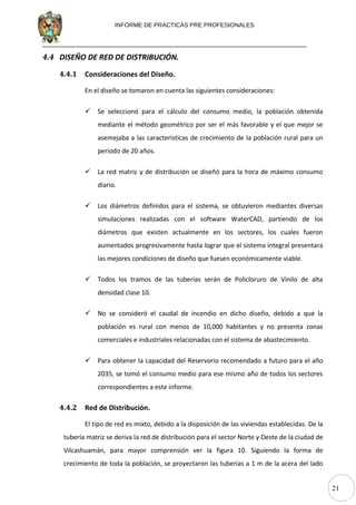 21
INFORME DE PRACTICAS PRE PROFESIONALES
4.4 DISEÑO DE RED DE DISTRIBUCIÓN.
4.4.1 Consideraciones del Diseño.
En el diseño se tomaron en cuenta las siguientes consideraciones:
 Se seleccionó para el cálculo del consumo medio, la población obtenida
mediante el método geométrico por ser el más favorable y el que mejor se
asemejaba a las características de crecimiento de la población rural para un
periodo de 20 años.
 La red matriz y de distribución se diseñó para la hora de máximo consumo
diario.
 Los diámetros definidos para el sistema, se obtuvieron mediantes diversas
simulaciones realizadas con el software WaterCAD, partiendo de los
diámetros que existen actualmente en los sectores, los cuales fueron
aumentados progresivamente hasta lograr que el sistema integral presentara
las mejores condiciones de diseño que fuesen económicamente viable.
 Todos los tramos de las tuberías serán de Policloruro de Vinilo de alta
densidad clase 10.
 No se consideró el caudal de incendio en dicho diseño, debido a que la
población es rural con menos de 10,000 habitantes y no presenta zonas
comerciales e industriales relacionadas con el sistema de abastecimiento.
 Para obtener la capacidad del Reservorio recomendado a futuro para el año
2035, se tomó el consumo medio para ese mismo año de todos los sectores
correspondientes a este informe.
4.4.2 Red de Distribución.
El tipo de red es mixto, debido a la disposición de las viviendas establecidas. De la
tubería matriz se deriva la red de distribución para el sector Norte y Oeste de la ciudad de
Vilcashuamán, para mayor comprensión ver la figura 10. Siguiendo la forma de
crecimiento de toda la población, se proyectaron las tuberías a 1 m de la acera del lado
 