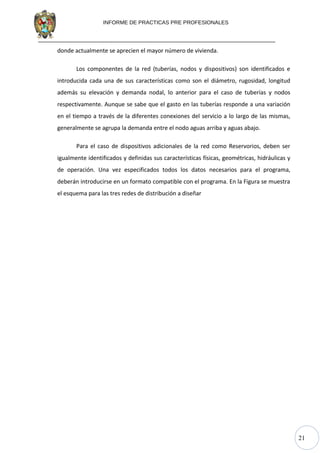 21
INFORME DE PRACTICAS PRE PROFESIONALES
donde actualmente se aprecien el mayor número de vivienda.
Los componentes de la red (tuberías, nodos y dispositivos) son identificados e
introducida cada una de sus características como son el diámetro, rugosidad, longitud
además su elevación y demanda nodal, lo anterior para el caso de tuberías y nodos
respectivamente. Aunque se sabe que el gasto en las tuberías responde a una variación
en el tiempo a través de la diferentes conexiones del servicio a lo largo de las mismas,
generalmente se agrupa la demanda entre el nodo aguas arriba y aguas abajo.
Para el caso de dispositivos adicionales de la red como Reservorios, deben ser
igualmente identificados y definidas sus características físicas, geométricas, hidráulicas y
de operación. Una vez especificados todos los datos necesarios para el programa,
deberán introducirse en un formato compatible con el programa. En la Figura se muestra
el esquema para las tres redes de distribución a diseñar
 