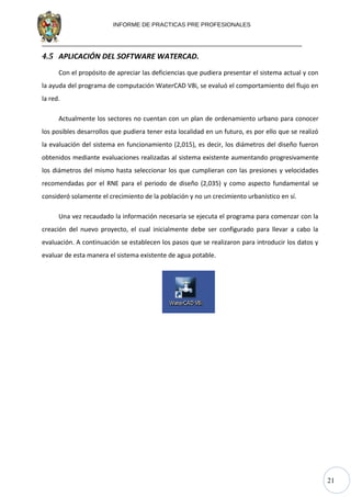 21
INFORME DE PRACTICAS PRE PROFESIONALES
4.5 APLICACIÓN DEL SOFTWARE WATERCAD.
Con el propósito de apreciar las deficiencias que pudiera presentar el sistema actual y con
la ayuda del programa de computación WaterCAD V8i, se evaluó el comportamiento del flujo en
la red.
Actualmente los sectores no cuentan con un plan de ordenamiento urbano para conocer
los posibles desarrollos que pudiera tener esta localidad en un futuro, es por ello que se realizó
la evaluación del sistema en funcionamiento (2,015), es decir, los diámetros del diseño fueron
obtenidos mediante evaluaciones realizadas al sistema existente aumentando progresivamente
los diámetros del mismo hasta seleccionar los que cumplieran con las presiones y velocidades
recomendadas por el RNE para el periodo de diseño (2,035) y como aspecto fundamental se
consideró solamente el crecimiento de la población y no un crecimiento urbanístico en sí.
Una vez recaudado la información necesaria se ejecuta el programa para comenzar con la
creación del nuevo proyecto, el cual inicialmente debe ser configurado para llevar a cabo la
evaluación. A continuación se establecen los pasos que se realizaron para introducir los datos y
evaluar de esta manera el sistema existente de agua potable.
 