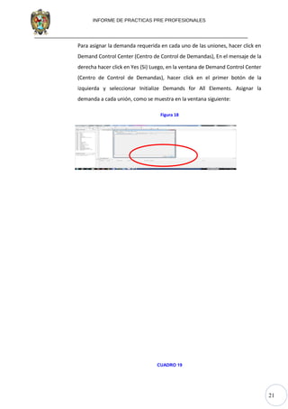 21
INFORME DE PRACTICAS PRE PROFESIONALES
Para asignar la demanda requerida en cada uno de las uniones, hacer click en
Demand Control Center (Centro de Control de Demandas), En el mensaje de la
derecha hacer click en Yes (Si) Luego, en la ventana de Demand Control Center
(Centro de Control de Demandas), hacer click en el primer botón de la
izquierda y seleccionar Initialize Demands for All Elements. Asignar la
demanda a cada unión, como se muestra en la ventana siguiente:
Figura 18
h
CUADRO 19
 