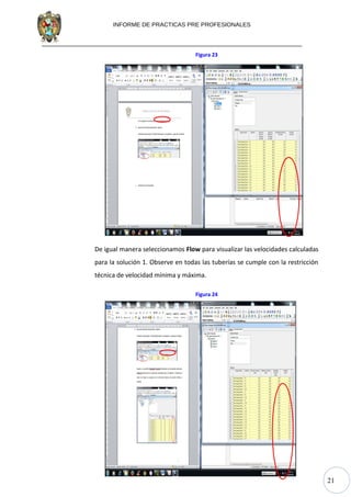 21
INFORME DE PRACTICAS PRE PROFESIONALES
Figura 23
De igual manera seleccionamos Flow para visualizar las velocidades calculadas
para la solución 1. Observe en todas las tuberías se cumple con la restricción
técnica de velocidad mínima y máxima.
Figura 24
 