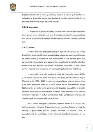 21
INFORME DE PRACTICAS PRE PROFESIONALES
temperatura tanto en el noche y en el día, como en el verano y el invierno. Las
nubes que se desarrollan son de tipo cúmulo y de un color blanco muy fuerte. Las
precipitaciones medias llegan a 800 mm anuales.
1.1.2.2 Vegetación.
La vegetación en general es diversa, aunque escasa. Dicha diversidad podría
tener que ver con la existencia en la zona de las regiones naturales yunga, quechua,
suni y puna, lo que permite observar una variedad de altitudes, climas y formas de
vida.
1.1.2.3 Suelos.
Subclase de Tierras de Calidad Agrológica Baja con Limitaciones por Suelo y
Erosión Son tierras consideras de baja calidad agrológica por presentar deficiencias
de orden edáfico y topográfico, que imposibilitan su uso racional para fines
agronómicos o de pasturas, pero que permiten su utilización para la forestación o
reforestación con especies madereras comerciales, adaptables a estas zonas,
siempre y cuando sean manejadas con técnicas silviculturales muy cuidadosas.
La temperatura promedio anual oscila desde 8°C en aquellas zonas más frías
y con caídas pluviales de 2,000 mm. Abarca los pisos de vida Montano bajo y
Montano, entre 2,500 y 3,000 m.s.n.m, con topografía que presenta laderas largas
y de fuerte pendiente, entre 40 y 70 %, propia de del departamento andina.
Edáficamente, presenta suelos generalmente delgados, susceptibles a erosión,
derivados de un conjunto de materiales litológicos, como areniscas, lutitas, calizas y
materiales volcánicos; de textura variada entre media y moderadamente fina, con
reacción desde ligeramente ácida hasta alcalina.
Por la presión demográfica, la mayor extensión de tierras es utilizada para
cultivos agrícolas en limpio o de pastizales, lo que constituye la causa principal del
extenso y generalizado proceso erosivo existente. En muchos casos, el
desnudamiento del suelo llega a niveles extremos dejando al descubierto la roca
viva
 