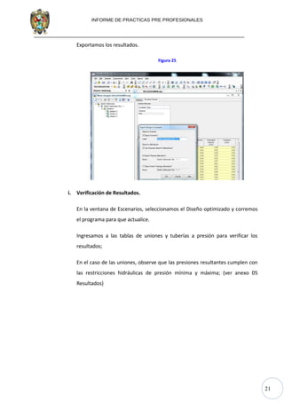 21
INFORME DE PRACTICAS PRE PROFESIONALES
Exportamos los resultados.
Figura 25
i. Verificación de Resultados.
En la ventana de Escenarios, seleccionamos el Diseño optimizado y corremos
el programa para que actualice.
Ingresamos a las tablas de uniones y tuberías a presión para verificar los
resultados;
En el caso de las uniones, observe que las presiones resultantes cumplen con
las restricciones hidráulicas de presión mínima y máxima; (ver anexo 05
Resultados)
 