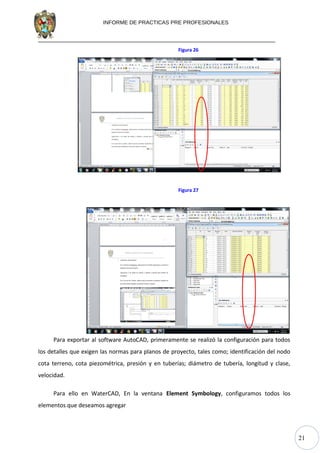 21
INFORME DE PRACTICAS PRE PROFESIONALES
Figura 26
Figura 27
Para exportar al software AutoCAD, primeramente se realizó la configuración para todos
los detalles que exigen las normas para planos de proyecto, tales como; identificación del nodo
cota terreno, cota piezométrica, presión y en tuberías; diámetro de tubería, longitud y clase,
velocidad.
Para ello en WaterCAD, En la ventana Element Symbology, configuramos todos los
elementos que deseamos agregar
 