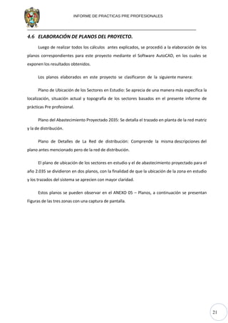 21
INFORME DE PRACTICAS PRE PROFESIONALES
4.6 ELABORACIÓN DE PLANOS DEL PROYECTO.
Luego de realizar todos los cálculos antes explicados, se procedió a la elaboración de los
planos correspondientes para este proyecto mediante el Software AutoCAD, en los cuales se
exponen los resultados obtenidos.
Los planos elaborados en este proyecto se clasificaron de la siguiente manera:
Plano de Ubicación de los Sectores en Estudio: Se aprecia de una manera más específica la
localización, situación actual y topografía de los sectores basados en el presente informe de
prácticas Pre profesional.
Plano del Abastecimiento Proyectado 2035: Se detalla el trazado en planta de la red matriz
y la de distribución.
Plano de Detalles de La Red de distribución: Comprende la misma descripciones del
plano antes mencionado pero de la red de distribución.
El plano de ubicación de los sectores en estudio y el de abastecimiento proyectado para el
año 2.035 se dividieron en dos planos, con la finalidad de que la ubicación de la zona en estudio
y los trazados del sistema se aprecien con mayor claridad.
Estos planos se pueden observar en el ANEXO 05 – Planos, a continuación se presentan
Figuras de las tres zonas con una captura de pantalla.
 
