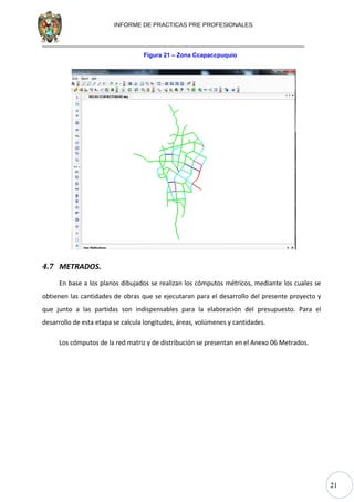 21
INFORME DE PRACTICAS PRE PROFESIONALES
Figura 21 – Zona Ccapaccpuquio
4.7 METRADOS.
En base a los planos dibujados se realizan los cómputos métricos, mediante los cuales se
obtienen las cantidades de obras que se ejecutaran para el desarrollo del presente proyecto y
que junto a las partidas son indispensables para la elaboración del presupuesto. Para el
desarrollo de esta etapa se calcula longitudes, áreas, volúmenes y cantidades.
Los cómputos de la red matriz y de distribución se presentan en el Anexo 06 Metrados.
 