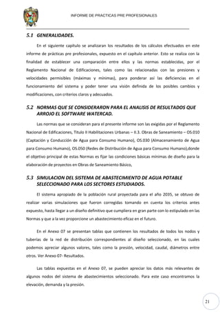 21
INFORME DE PRACTICAS PRE PROFESIONALES
5.1 GENERALIDADES.
En el siguiente capítulo se analizaran los resultados de los cálculos efectuados en este
informe de prácticas pre profesionales, expuesto en el capítulo anterior. Esto se realiza con la
finalidad de establecer una comparación entre ellos y las normas establecidas, por el
Reglamento Nacional de Edificaciones, tales como las relacionadas con las presiones y
velocidades permisibles (máximas y mínimas), para ponderar así las deficiencias en el
funcionamiento del sistema y poder tener una visión definida de los posibles cambios y
modificaciones, con criterios claros y adecuados.
5.2 NORMAS QUE SE CONSIDERARON PARA EL ANALISIS DE RESULTADOS QUE
ARROJO EL SOFTWARE WATERCAD.
Las normas que se consideran para el presente informe son las exigidas por el Reglamento
Nacional de Edificaciones, Titulo II Habilitaciones Urbanas – II.3. Obras de Saneamiento – OS.010
(Captación y Conducción de Agua para Consumo Humano), OS.030 (Almacenamiento de Agua
para Consumo Humano), OS.050 (Redes de Distribución de Agua para Consumo Humano),donde
el objetivo principal de estas Normas es fijar las condiciones básicas mínimas de diseño para la
elaboración de proyectos en Obras de Saneamiento Básico,
5.3 SIMULACION DEL SISTEMA DE ABASTECIMIENTO DE AGUA POTABLE
SELECCIONADO PARA LOS SECTORES ESTUDIADOS.
El sistema apropiado de la población rural proyectada para el año 2035, se obtuvo de
realizar varias simulaciones que fueron corregidas tomando en cuenta los criterios antes
expuesto, hasta llegar a un diseño definitivo que cumpliera en gran parte con lo estipulado en las
Normas y que a la vez proporcione un abastecimiento eficaz en el futuro.
En el Anexo 07 se presentan tablas que contienen los resultados de todos los nodos y
tuberías de la red de distribución correspondientes al diseño seleccionado, en las cuales
podemos apreciar algunos valores, tales como la presión, velocidad, caudal, diámetros entre
otros. Ver Anexo 07- Resultados.
Las tablas expuestas en el Anexo 07, se pueden apreciar los datos más relevantes de
algunos nodos del sistema de abastecimientos seleccionado. Para este caso encontramos la
elevación, demanda y la presión.
 
