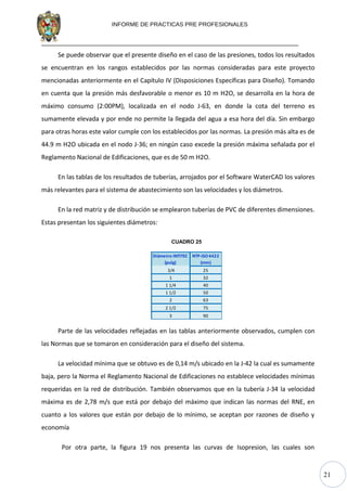 21
INFORME DE PRACTICAS PRE PROFESIONALES
Se puede observar que el presente diseño en el caso de las presiones, todos los resultados
se encuentran en los rangos establecidos por las normas consideradas para este proyecto
mencionadas anteriormente en el Capítulo IV (Disposiciones Específicas para Diseño). Tomando
en cuenta que la presión más desfavorable o menor es 10 m H2O, se desarrolla en la hora de
máximo consumo (2:00PM), localizada en el nodo J-63, en donde la cota del terreno es
sumamente elevada y por ende no permite la llegada del agua a esa hora del día. Sin embargo
para otras horas este valor cumple con los establecidos por las normas. La presión más alta es de
44.9 m H2O ubicada en el nodo J-36; en ningún caso excede la presión máxima señalada por el
Reglamento Nacional de Edificaciones, que es de 50 m H2O.
En las tablas de los resultados de tuberías, arrojados por el Software WaterCAD los valores
más relevantes para el sistema de abastecimiento son las velocidades y los diámetros.
En la red matriz y de distribución se emplearon tuberías de PVC de diferentes dimensiones.
Estas presentan los siguientes diámetros:
CUADRO 25
Diámetro INTITEC
(pulg)
NTP-ISO4422
(mm)
3/4 25
1 32
1 1/4 40
1 1/2 50
2 63
2 1/2 75
3 90
Parte de las velocidades reflejadas en las tablas anteriormente observados, cumplen con
las Normas que se tomaron en consideración para el diseño del sistema.
La velocidad mínima que se obtuvo es de 0,14 m/s ubicado en la J-42 la cual es sumamente
baja, pero la Norma el Reglamento Nacional de Edificaciones no establece velocidades mínimas
requeridas en la red de distribución. También observamos que en la tubería J-34 la velocidad
máxima es de 2,78 m/s que está por debajo del máximo que indican las normas del RNE, en
cuanto a los valores que están por debajo de lo mínimo, se aceptan por razones de diseño y
economía
Por otra parte, la figura 19 nos presenta las curvas de Isopresion, las cuales son
 