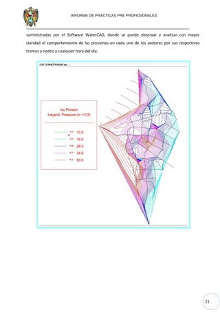 21
INFORME DE PRACTICAS PRE PROFESIONALES
suministradas por el Software WaterCAD, donde se puede observar y analizar con mayor
claridad el comportamiento de las presiones en cada uno de los sectores por sus respectivos
tramos y nodos a cualquier hora del día.
 