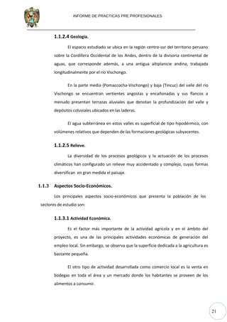 21
INFORME DE PRACTICAS PRE PROFESIONALES
1.1.2.4 Geología.
El espacio estudiado se ubica en la región centro-sur del territorio peruano
sobre la Cordillera Occidental de los Andes, dentro de la divisoria continental de
aguas, que corresponde además, a una antigua altiplanicie andina, trabajada
longitudinalmente por el río Vischongo.
En la parte media (Pomaccocha-Vischongo) y baja (Tincuc) del valle del río
Vischongo se encuentran vertientes angostas y encañonadas y sus flancos a
menudo presentan terrazas aluviales que denotan la profundización del valle y
depósitos coluviales ubicados en las laderas.
El agua subterránea en estos valles es superficial de tipo hipodérmico, con
volúmenes relativos que dependen de las formaciones geológicas subyacentes.
1.1.2.5 Relieve.
La diversidad de los procesos geológicos y la actuación de los procesos
climáticos han configurado un relieve muy accidentado y complejo, cuyas formas
diversifican en gran medida el paisaje.
1.1.3 Aspectos Socio-Económicos.
Los principales aspectos socio-económicos que presenta la población de los
sectores de estudio son:
1.1.3.1 Actividad Económica.
Es el factor más importante de la actividad agrícola y en el ámbito del
proyecto, es una de las principales actividades económicas de generación del
empleo local. Sin embargo, se observa que la superficie dedicada a la agricultura es
bastante pequeña.
El otro tipo de actividad desarrollada como comercio local es la venta en
bodegas en toda el área y un mercado donde los habitantes se proveen de los
alimentos a consumir.
 