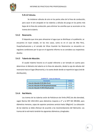 21
INFORME DE PRACTICAS PRE PROFESIONALES
5.4.1.2 Válvulas.
Se instalaran válvulas de aire en las partes altas de la línea de conducción,
para sacar el aire atrapado en las tuberías y válvulas de purga en las partes más
bajas de la línea de conducción, para eliminar las arenillas que se acumulan en los
tramos de la tubería.
5.4.2 Reservorio.
El deposito que sirve para almacenar el agua que se distribuye a la población, se
encuentra en buen estado, en los tres casos, como es en el caso de Alto Perú,
Huaychauhuaccana y el cercado de Vilcas Huamán los Reservorios se encuentra en
regulares condiciones por lo que en el siguiente informe no se considera sus respectivos
diseños
5.4.3 Tubería de Aducción.
El caudal máximo horario es el caudal referente a ser tomado en cuenta para
determinar el diámetro de tubería en la línea de aducción, desde la caja de válvulas del
reservorio hacia el lugar (Reservorio), o la caseta desde donde se repartirá el agua (red de
distribución),
Descripción LONG(m)
Línea de Aducción R-20 (Alto Perú) 52.40
Línea de Aducción R-30 (Huaychauhuaccana) 163.96
Línea de Aducción R-290 (Vilcashuamán) 137.05
CUADRO 07 - Lineas de Aducción
5.4.4 Red Matriz.
Los tramos de las tuberías serán de Policloruro de Vinilo (PVC) de alta densidad,
según Norma ISO 1452-2011 para diámetros mayores a 2” y la NTP ISO 399.002, para
diámetros menores, capaz de soportar presiones servicio hasta 10Kg/cm2. La colocación
de las tuberías se debe efectuar de acuerdo a las recomendaciones del fabricante. Los
tramos de la red matriz tendrán los siguientes diámetros y longitudes:
 