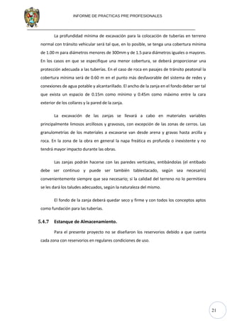 21
INFORME DE PRACTICAS PRE PROFESIONALES
La profundidad mínima de excavación para la colocación de tuberías en terreno
normal con tránsito vehicular será tal que, en lo posible, se tenga una cobertura mínima
de 1.00 m para diámetros menores de 300mm y de 1.5 para diámetros iguales o mayores.
En los casos en que se especifique una menor cobertura, se deberá proporcionar una
protección adecuada a las tuberías. En el caso de roca en pasajes de tránsito peatonal la
cobertura mínima será de 0.60 m en el punto más desfavorable del sistema de redes y
conexiones de agua potable y alcantarillado. El ancho de la zanja en el fondo deber ser tal
que exista un espacio de 0.15m como mínimo y 0.45m como máximo entre la cara
exterior de los collares y la pared de la zanja.
La excavación de las zanjas se llevará a cabo en materiales variables
principalmente limosos arcillosos y gravosos, con excepción de las zonas de cerros. Las
granulometrías de los materiales a excavarse van desde arena y gravas hasta arcilla y
roca. En la zona de la obra en general la napa freática es profunda o inexistente y no
tendrá mayor impacto durante las obras.
Las zanjas podrán hacerse con las paredes verticales, entibándolas (el entibado
debe ser continuo y puede ser también tablestacado, según sea necesario)
convenientemente siempre que sea necesario; si la calidad del terreno no lo permitiera
se les dará los taludes adecuados, según la naturaleza del mismo.
El fondo de la zanja deberá quedar seco y firme y con todos los conceptos aptos
como fundación para las tuberías.
5.4.7 Estanque de Almacenamiento.
Para el presente proyecto no se diseñaron los reservorios debido a que cuenta
cada zona con reservorios en regulares condiciones de uso.
 