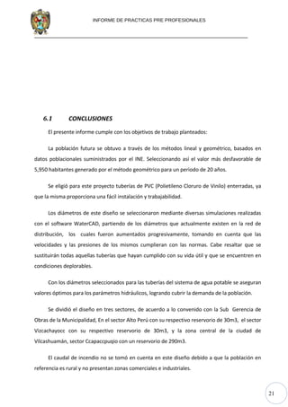 21
INFORME DE PRACTICAS PRE PROFESIONALES
6.1 CONCLUSIONES
El presente informe cumple con los objetivos de trabajo planteados:
La población futura se obtuvo a través de los métodos lineal y geométrico, basados en
datos poblacionales suministrados por el INE. Seleccionando así el valor más desfavorable de
5,950 habitantes generado por el método geométrico para un periodo de 20 años.
Se eligió para este proyecto tuberías de PVC (Polietileno Cloruro de Vinilo) enterradas, ya
que la misma proporciona una fácil instalación y trabajabilidad.
Los diámetros de este diseño se seleccionaron mediante diversas simulaciones realizadas
con el software WaterCAD, partiendo de los diámetros que actualmente existen en la red de
distribución, los cuales fueron aumentados progresivamente, tomando en cuenta que las
velocidades y las presiones de los mismos cumplieran con las normas. Cabe resaltar que se
sustituirán todas aquellas tuberías que hayan cumplido con su vida útil y que se encuentren en
condiciones deplorables.
Con los diámetros seleccionados para las tuberías del sistema de agua potable se aseguran
valores óptimos para los parámetros hidráulicos, logrando cubrir la demanda de la población.
Se dividió el diseño en tres sectores, de acuerdo a lo convenido con la Sub Gerencia de
Obras de la Municipalidad, En el sector Alto Perú con su respectivo reservorio de 30m3, el sector
Vizcachayocc con su respectivo reservorio de 30m3, y la zona central de la ciudad de
Vilcashuamán, sector Ccapaccpuqio con un reservorio de 290m3.
El caudal de incendio no se tomó en cuenta en este diseño debido a que la población en
referencia es rural y no presentan zonas comerciales e industriales.
 