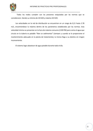 21
INFORME DE PRACTICAS PRE PROFESIONALES
Todos los nodos cumplen con las presiones estipuladas por las normas que se
consideraron. Siendo su mínimo de 10 H2O y máximo 50 H2O.
Las velocidades en la red de distribución se encuentran en un rango de 0,11 hasta 2.78
m/s, encontrándose la máxima dentro de los parámetros establecidos por las normas. Esta
velocidad mínima se presentan en la hora de máximo consumo (2:00 PM) pero como el agua que
circula en la tubería es potable “libre se sedimentos” (siempre y cuando se le proporcione el
mantenimiento adecuado en la planta de tratamiento), la misma llega a su destino sin ningún
inconveniente.
El sistema logra abastecer de agua potable durante todo el día.
 