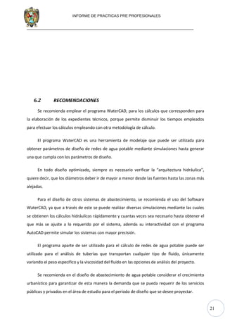 21
INFORME DE PRACTICAS PRE PROFESIONALES
6.2 RECOMENDACIONES
Se recomienda emplear el programa WaterCAD, para los cálculos que corresponden para
la elaboración de los expedientes técnicos, porque permite disminuir los tiempos empleados
para efectuar los cálculos empleando con otra metodología de cálculo.
El programa WaterCAD es una herramienta de modelaje que puede ser utilizada para
obtener parámetros de diseño de redes de agua potable mediante simulaciones hasta generar
una que cumpla con los parámetros de diseño.
En todo diseño optimizado, siempre es necesario verificar la “arquitectura hidráulica”,
quiere decir, que los diámetros deber ir de mayor a menor desde las fuentes hasta las zonas más
alejadas.
Para el diseño de otros sistemas de abastecimiento, se recomienda el uso del Software
WaterCAD, ya que a través de este se puede realizar diversas simulaciones mediante las cuales
se obtienen los cálculos hidráulicos rápidamente y cuantas veces sea necesario hasta obtener el
que más se ajuste a lo requerido por el sistema, además su interactividad con el programa
AutoCAD permite simular los sistemas con mayor precisión.
El programa aparte de ser utilizado para el cálculo de redes de agua potable puede ser
utilizado para el análisis de tuberías que transportan cualquier tipo de fluido, únicamente
variando el peso específico y la viscosidad del fluido en las opciones de análisis del proyecto.
Se recomienda en el diseño de abastecimiento de agua potable considerar el crecimiento
urbanístico para garantizar de esta manera la demanda que se pueda requerir de los servicios
públicos y privados en el área de estudio para el período de diseño que se desee proyectar.
 