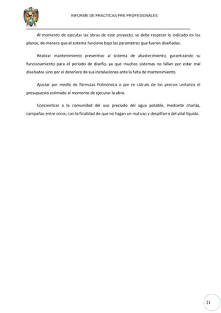 21
INFORME DE PRACTICAS PRE PROFESIONALES
Al momento de ejecutar las obras de este proyecto, se debe respetar lo indicado en los
planos, de manera que el sistema funcione bajo los parámetros que fueron diseñados.
Realizar mantenimiento preventivo al sistema de abastecimiento, garantizando su
funcionamiento para el periodo de diseño, ya que muchos sistemas no fallan por estar mal
diseñados sino por el deterioro de sus instalaciones ante la falta de mantenimiento.
Ajustar por medio de fórmulas Polinómica o por re cálculo de los precios unitarios el
presupuesto estimado al momento de ejecutar la obra.
Concientizar a la comunidad del uso preciado del agua potable, mediante charlas,
campañas entre otros; con la finalidad de que no hagan un mal uso y despilfarro del vital líquido.
 