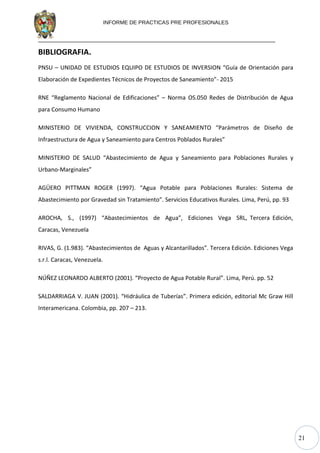 21
INFORME DE PRACTICAS PRE PROFESIONALES
BIBLIOGRAFIA.
PNSU – UNIDAD DE ESTUDIOS EQUIPO DE ESTUDIOS DE INVERSION “Guía de Orientación para
Elaboración de Expedientes Técnicos de Proyectos de Saneamiento”- 2015
RNE “Reglamento Nacional de Edificaciones” – Norma OS.050 Redes de Distribución de Agua
para Consumo Humano
MINISTERIO DE VIVIENDA, CONSTRUCCION Y SANEAMIENTO “Parámetros de Diseño de
Infraestructura de Agua y Saneamiento para Centros Poblados Rurales”
MINISTERIO DE SALUD “Abastecimiento de Agua y Saneamiento para Poblaciones Rurales y
Urbano-Marginales”
AGÜERO PITTMAN ROGER (1997). “Agua Potable para Poblaciones Rurales: Sistema de
Abastecimiento por Gravedad sin Tratamiento”. Servicios Educativos Rurales. Lima, Perú, pp. 93
AROCHA, S., (1997) “Abastecimientos de Agua”, Ediciones Vega SRL, Tercera Edición,
Caracas, Venezuela
RIVAS, G. (1.983). “Abastecimientos de Aguas y Alcantarillados”. Tercera Edición. Ediciones Vega
s.r.l. Caracas, Venezuela.
NÚÑEZ LEONARDO ALBERTO (2001). “Proyecto de Agua Potable Rural”. Lima, Perú. pp. 52
SALDARRIAGA V. JUAN (2001). “Hidráulica de Tuberías”. Primera edición, editorial Mc Graw Hill
Interamericana. Colombia, pp. 207 – 213.
 
