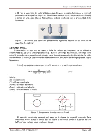 Ensayos de dureza Rockwel y dureza Brinel
Ensayos Físicos, PNT: EF-02/LAN_2014 Página 4/10
a 90 ° en la superficie del material bajo ensayo. Después se realiza la incisión, se retira el
penetrador de la superficie (Figura 1) . Se calcula un valor de dureza empírica (dureza Brinell)
o se lee en una escala (dureza Rockwell) que se basa en el área o en la profundidad de la
impresión.
Figura 1. Las huellas que dejan dos penetradores diferentes después de su retiro de la
superficie del material .
2.1.DUREZA BRINELL
El penetrador es una bola de acero o bola de carburo de turgsteno, de un diámetro
determinado (D). Se aplica una carga conocida (F) durante un tiempo determinado. El tiempo varía
entre 30 segundos para materiales más blandos hasta 3 minutos dependiendo del material. Se mide
el diámetro de la huella (d) y se calcula la dureza del material, en función de la carga aplicada, según
la ecuación:
𝐻𝐵 =
𝐹
𝐴
, teniendo en cuenta que A=πDh entonces la ecuación que se utiliza es :
HB=
2𝐹
𝜋𝐷(𝐷− 𝐷2 −𝑑2)
;
𝑘𝑔𝑓
𝑚𝑚 2 (1-1)
Dónde:
HB –dureza Brinell,
F 𝑘𝑔𝑓 – carga aplicada;
D 𝑚𝑚 –diámetro de la bola;
d 𝑚𝑚 – diámetro de la huella;
𝑕 𝑚𝑚 –profundidad de la huella;
Figura 2. Símbolos que describen dureza Brinell
El topo del penetrador depende del valor de la dureza de material ensayado. Para
materiales menos duros se utiliza bola de acero. Si la dureza Brinel es superior de 650
kgf/mm² este método no da resultados fiables.
 