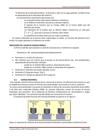 Ensayos de dureza Rockwel y dureza Brinel
Ensayos Físicos, PNT: EF-02/LAN_2014 Página 5/10
El diámetro de la bola (penetrador), la duración y valor de la carga aplicada se determinan
en dependencia de la naturaleza del material.
Las características importantes del ensayo son:
- no se puede realizar sobre piezas esféricas o cilíndricas;
- no es fiable en materiales muy duros y de poco espesor;
- El espesor de la muestra que se ensaya, debe ser al menos doble que del
diámetro de la bola;
- los diámetros de la huellas que se obtiene deben encontrarse en intervalo:
𝐷
4
< 𝑑 <
𝐷
2
, para que el ensayo se admite como valido;
- La superficie de ensayar tiene que ser limpia y uniforme.
Los valores obtenidos de la dureza están organizados en tablas en función del diámetro de la
huella, las cargas aplicadas y el diámetro de la bola.
INDICACIÓN DEL VALOR DE DUREZA BRINELL
La forma estándar para expresar el valor de la dureza de un material es la síguete:
Parametro1 HB parametro2/parametro3/parametro4
 Parámetro 1: el valor de la dureza;
 HB: símbolos que nos indican que el ensayo es de dureza Brinel, hay dos posibilidades,
dependiendo del penetrador utilizado;
- puede ser el símbolo HBS cuando se utiliza bola de acero;
- puede ser el símbolo HBW cuando se utiliza bola de turgsteno, ;
 Parámetro 2: diámetro de la bola utilizada 𝑚𝑚 ;
 Parámetro 3:Carga de ensayo 𝑘𝑔𝑓 ;
 Parámetro 4: Tiempo de aplicación de la carga 𝑠 .
2.2. DUREZA ROCKWELL
Este método permite lectura directa de los valores de la dureza. Se diferencia del anterior en que
la medida de la dureza se hace en función de la profundidad de la huella y no de su superficie.
Se utiliza como penetrador una punta de diamante en forma de cono para materiales duros (HRC),
o de bola para materiales blandos (HRB). Se conocen diferentes escalas de ensayo de dureza
Rockwwel, que provienen de la utilización de distintas combinaciones de penetradores y cargas
que están tabuladas. En la práctica más difundidas son la escala B y la escala C.
El esquema de determinación de la dureza Rockwell se expone en la Figura 4
Figura 3. Esquema de medición de la dureza Rockwell utilizando un penetrador en forma de cono.
 