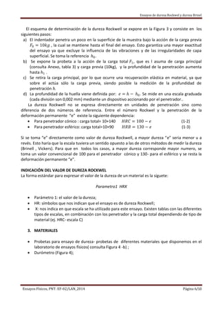 Ensayos de dureza Rockwel y dureza Brinel
Ensayos Físicos, PNT: EF-02/LAN_2014 Página 6/10
El esquema de determinación de la dureza Rockwell se expone en la Figura 3 y consiste en los
siguientes pasos:
a) El indentador penetra un poco en la superficie de la muestra bajo la acción de la carga previa
𝐹0 = 10𝑘𝑔 , la cual se mantiene hasta el final del ensayo. Esto garantiza una mayor exactitud
del ensayo ya que excluye la influencia de las vibraciones y de las irregularidades de capa
superficial. Se toma la referencia 𝑕0.
b) Se expone la probeta a la acción de la carga total 𝐹1, que es l asuma de carga principal
(consulta Anexo, tabla 3) y carga previa (10kg), y la profundidad de la penetración aumenta
hasta 𝑕1 .
c) Se retira la carga principal, por lo que ocurre una recuperación elástica en material, ya que
sobre el actúa sólo la carga previa, siendo posible la medición de la profundidad de
penetración h.
d) La profundidad de la huella viene definida por: 𝑒 = 𝑕 − 𝑕0. Se mide en una escala graduada
(cada división son 0,002 mm) mediante un dispositivo accionando por el penetrador..
La dureza Rockwell no se expresa directamente en unidades de penetración sino como
diferencia de dos números de referencia. Entre el número Rockwel y la penetración de la
deformación permanente “e” existe la siguiente dependencia:
 Para penetrador cónico : carga total= 10+140 𝐻𝑅𝐶 = 100 − 𝑒 (1-2)
 Para penetrador esférico: carga total=10+90 𝐻𝑅𝐵 = 130 − 𝑒 (1-3)
Si se toma “e” directamente como valor de dureza Rockwell, a mayor dureza “e” seria menor u a
revés. Esto haría que la escala tuviera un sentido opuesto a las de otros métodos de medir la dureza
(Brinell , Vickers). Para que en todos los casos, a mayor dureza corresponde mayor numero, se
toma un valor convencional de 100 para el penetrador cónico y 130- para el esférico y se resta la
deformación permanente “e”.
INDICACIÓN DEL VALOR DE DUREZA ROCKWEL
La forma estándar para expresar el valor de la dureza de un material es la síguete:
Parametro1 HRX
 Parámetro 1: el valor de la dureza;
 HR: símbolos que nos indican que el ensayo es de dureza Rockwell;
 X: nos indica en que escala se ha utilizado para este ensayo. Existen tablas con las diferentes
tipos de escalas, en combinación con los penetrador y la carga total dependiendo de tipo de
material (ej. HRC- escala C)
3. MATERIALES
 Probetas para ensayo de dureza- probetas de diferentes materiales que disponemos en el
laboratorio de ensayos físicos( consulta Figura 4 -b) ;
 Durómetro (Figura 4);
 