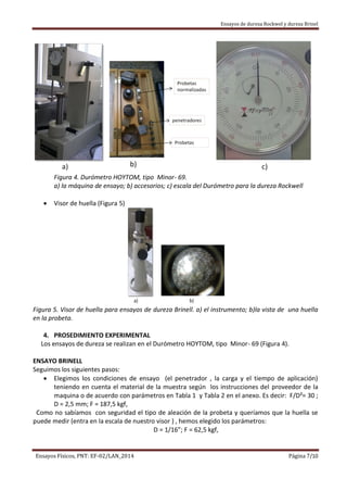 Ensayos de dureza Rockwel y dureza Brinel
Ensayos Físicos, PNT: EF-02/LAN_2014 Página 7/10
Figura 4. Durómetro HOYTOM, tipo Minor- 69.
a) la máquina de ensayo; b) accesorios; c) escala del Durómetro para la dureza Rockwell
 Visor de huella (Figura 5)
Figura 5. Visor de huella para ensayos de dureza Brinell. a) el instrumento; b)la vista de una huella
en la probeta.
4. PROSEDIMIENTO EXPERIMENTAL
Los ensayos de dureza se realizan en el Durómetro HOYTOM, tipo Minor- 69 (Figura 4).
ENSAYO BRINELL
Seguimos los siguientes pasos:
 Elegimos los condiciones de ensayo (el penetrador , la carga y el tiempo de aplicación)
teniendo en cuenta el material de la muestra según los instrucciones del proveedor de la
maquina o de acuerdo con parámetros en Tabla 1 y Tabla 2 en el anexo. Es decir: F/D²= 30 ;
D = 2,5 mm; F = 187,5 kgf,
Como no sabíamos con seguridad el tipo de aleación de la probeta y queríamos que la huella se
puede medir (entra en la escala de nuestro visor ) , hemos elegido los parámetros:
D = 1/16”; F = 62,5 kgf,
 
